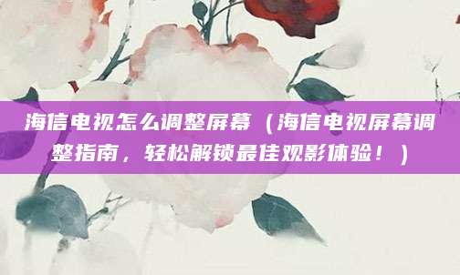 海信电视怎么调整屏幕（海信电视屏幕调整指南，轻松解锁最佳观影体验！）