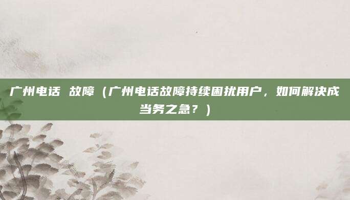 广州电话 故障（广州电话故障持续困扰用户，如何解决成当务之急？）