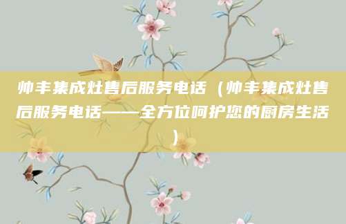 帅丰集成灶售后服务电话（帅丰集成灶售后服务电话——全方位呵护您的厨房生活）