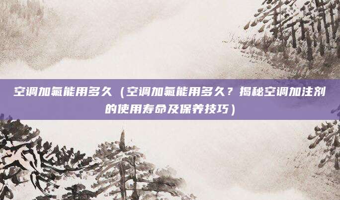 空调加氟能用多久（空调加氟能用多久？揭秘空调加注剂的使用寿命及保养技巧）