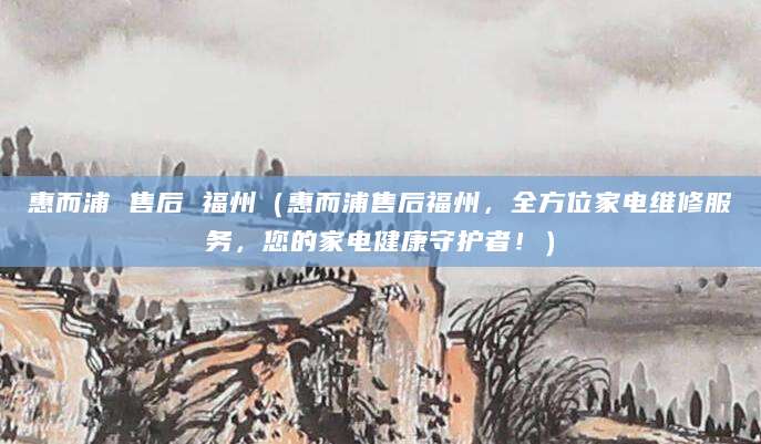 惠而浦 售后 福州（惠而浦售后福州，全方位家电维修服务，您的家电健康守护者！）