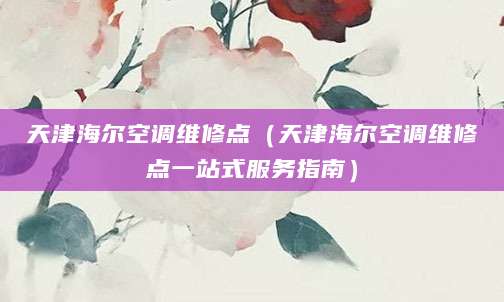 天津海尔空调维修点（天津海尔空调维修点一站式服务指南）
