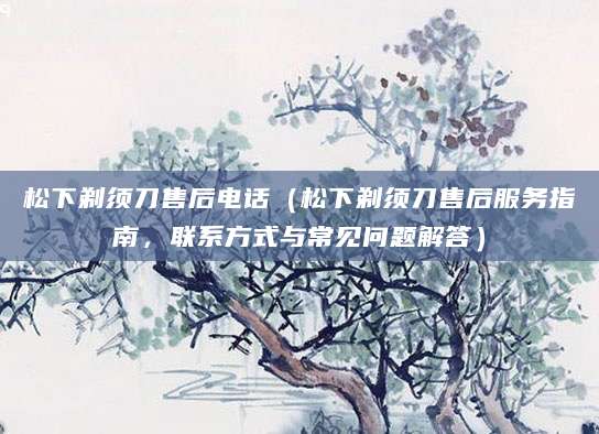松下剃须刀售后电话（松下剃须刀售后服务指南，联系方式与常见问题解答）