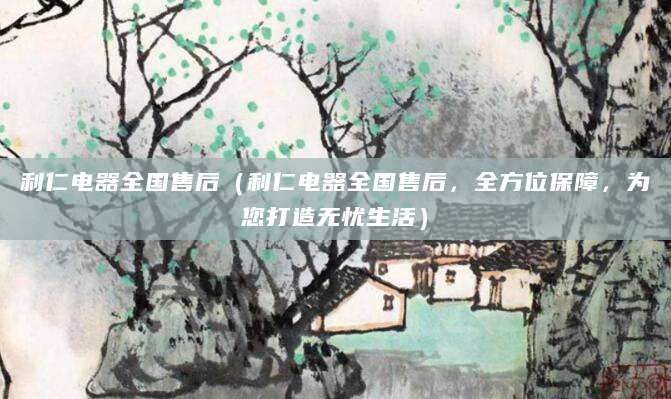 利仁电器全国售后（利仁电器全国售后，全方位保障，为您打造无忧生活）