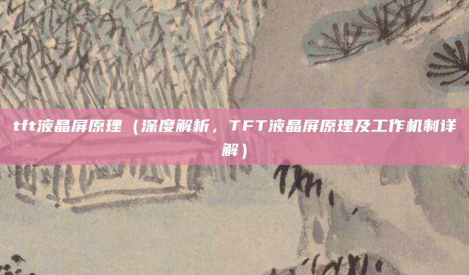 tft液晶屏原理（深度解析，TFT液晶屏原理及工作机制详解）