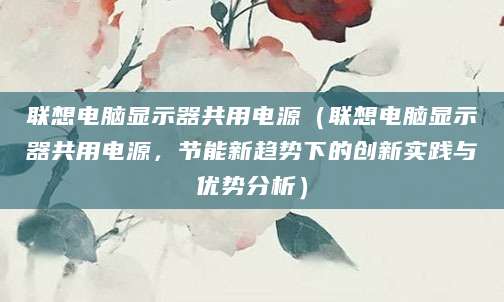 联想电脑显示器共用电源（联想电脑显示器共用电源，节能新趋势下的创新实践与优势分析）