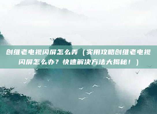 创维老电视闪屏怎么弄（实用攻略创维老电视闪屏怎么办？快速解决方法大揭秘！）