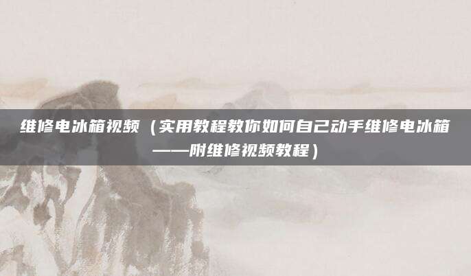 维修电冰箱视频（实用教程教你如何自己动手维修电冰箱——附维修视频教程）