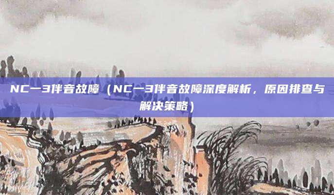 NC一3伴音故障(NC一3伴音故障深度解析,原因排查与解决策略)