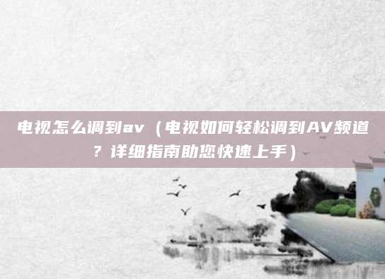 电视怎么调到av（电视如何轻松调到AV频道？详细指南助您快速上手）
