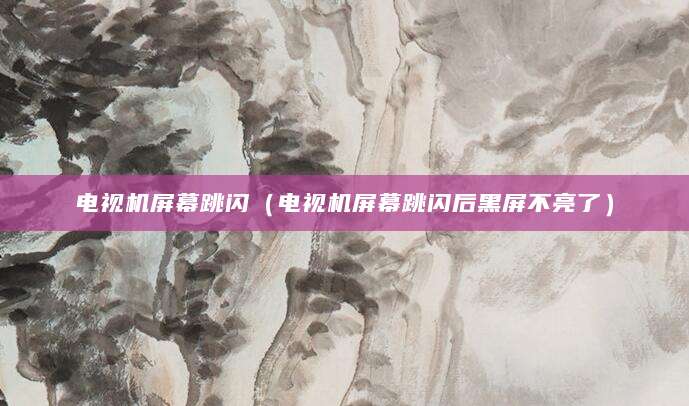 电视机屏幕跳闪（电视机屏幕跳闪后黑屏不亮了）