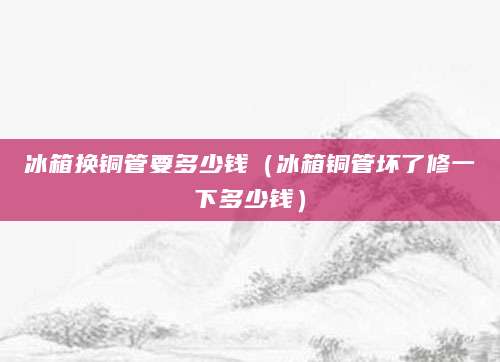 冰箱换铜管要多少钱（冰箱铜管坏了修一下多少钱）