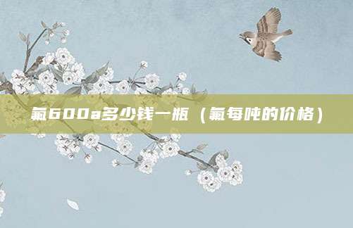 氟600a多少钱一瓶（氟每吨的价格）