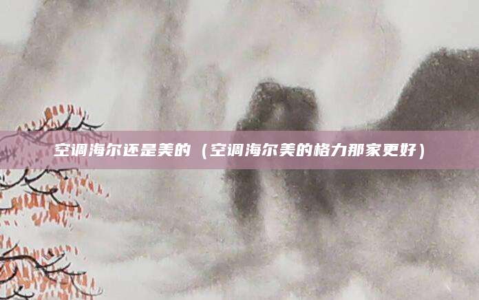 空调海尔还是美的（空调海尔美的格力那家更好）