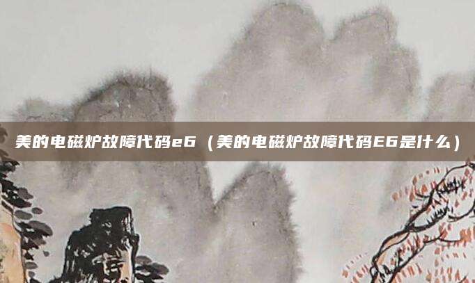 美的电磁炉故障代码e6（美的电磁炉故障代码E6是什么）