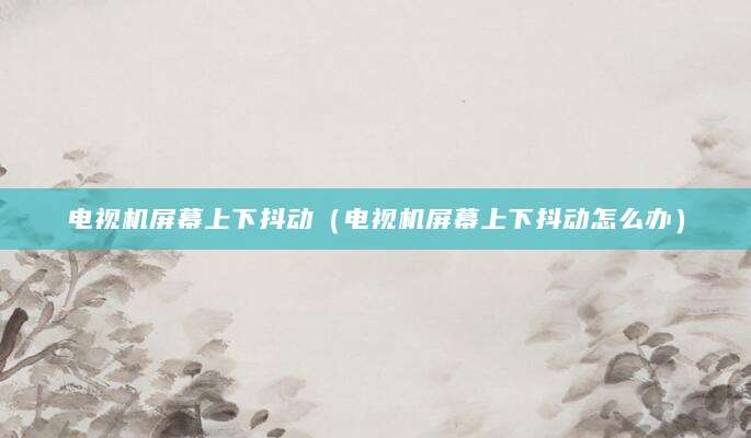 电视机屏幕上下抖动（电视机屏幕上下抖动怎么办）