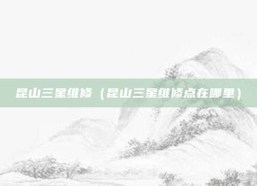 昆山三星维修（昆山三星维修点在哪里）