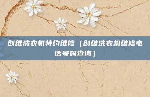 创维洗衣机特约维修（创维洗衣机维修电话号码查询）
