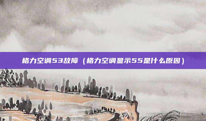 格力空调53故障（格力空调显示55是什么原因）