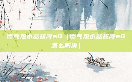 燃气热水器故障e0（燃气热水器故障e0怎么解决）