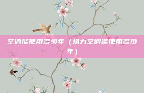 空调能使用多少年（格力空调能使用多少年）