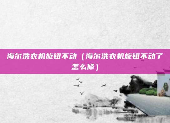海尔洗衣机旋钮不动（海尔洗衣机旋钮不动了怎么修）