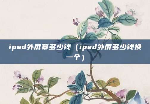 ipad外屏幕多少钱（ipad外屏多少钱换一个）