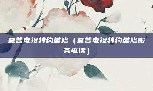 夏普电视特约维修（夏普电视特约维修服务电话）