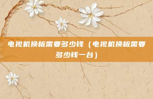 电视机换板需要多少钱（电视机换板需要多少钱一台）