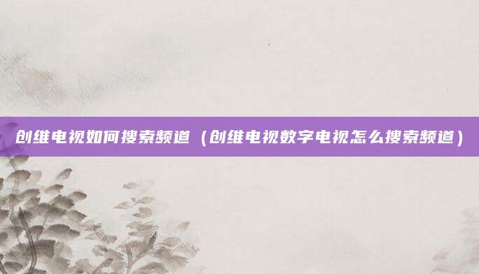 创维电视如何搜索频道（创维电视数字电视怎么搜索频道）