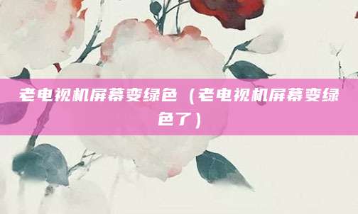 老电视机屏幕变绿色（老电视机屏幕变绿色了）