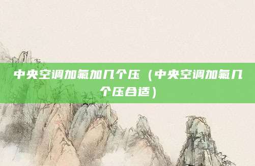 中央空调加氟加几个压（中央空调加氟几个压合适）