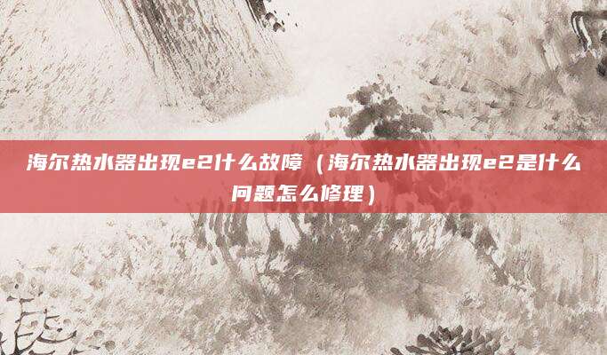 海尔热水器出现e2什么故障（海尔热水器出现e2是什么问题怎么修理）
