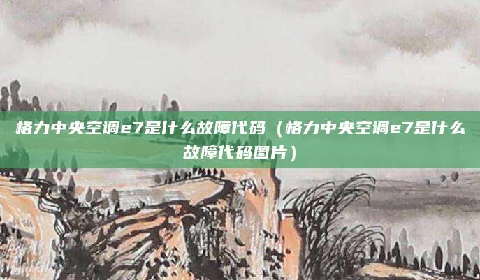 格力中央空调e7是什么故障代码（格力中央空调e7是什么故障代码图片）