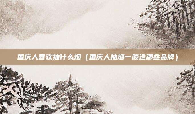 重庆人喜欢抽什么烟（重庆人抽烟一般选哪些品牌）