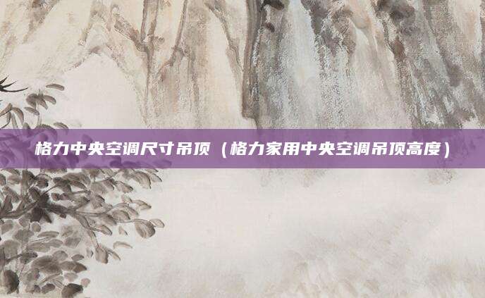 格力中央空调尺寸吊顶（格力家用中央空调吊顶高度）