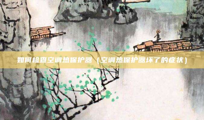 如何检查空调热保护器（空调热保护器坏了的症状）