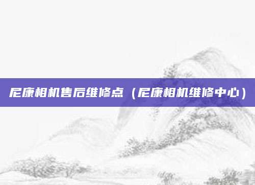 尼康相机售后维修点（尼康相机维修中心）