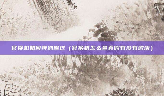 官换机如何辨别修过（官换机怎么查真假有没有激活）