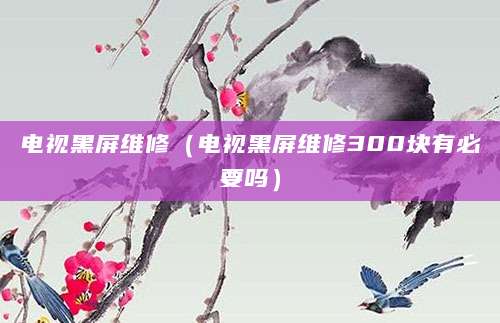 电视黑屏维修（电视黑屏维修300块有必要吗）