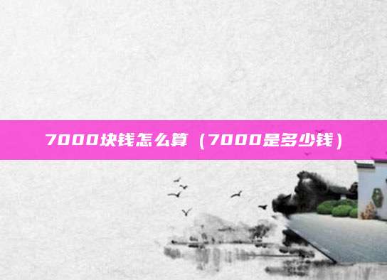7000块钱怎么算（7000是多少钱）