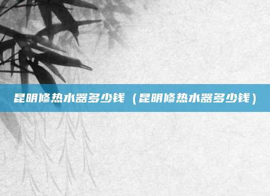 昆明修热水器多少钱（昆明修热水器多少钱）