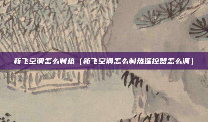 新飞空调怎么制热（新飞空调怎么制热遥控器怎么调）