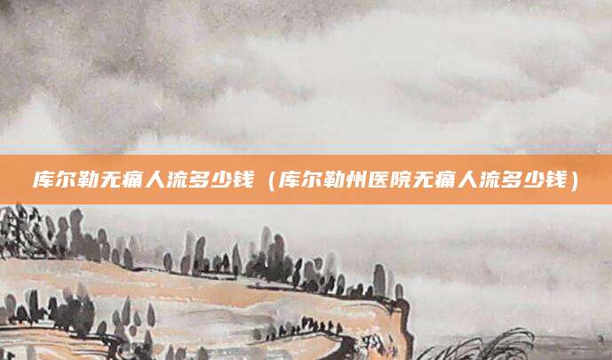 库尔勒无痛人流多少钱（库尔勒州医院无痛人流多少钱）