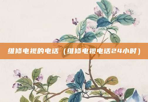 维修电视的电话（维修电视电话24小时）