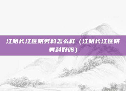 江阴长江医院男科怎么样（江阴长江医院男科好吗）