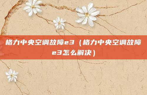 格力中央空调故障e3（格力中央空调故障e3怎么解决）