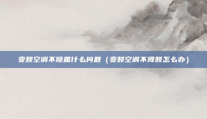 变频空调不除霜什么问题(变频空调不降频怎么办)