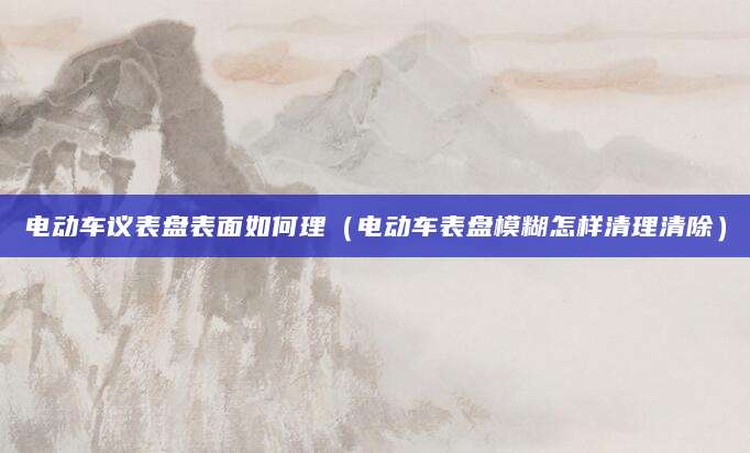 电动车议表盘表面如何理（电动车表盘模糊怎样清理清除）