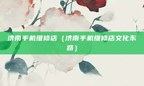 济南手机维修店（济南手机维修店文化东路）